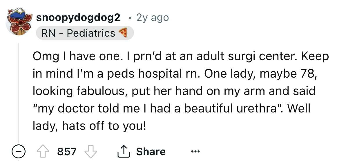 number - snoopydogdog2 2y ago Rn Pediatrics . Omg I have one. I prn'd at an adult surgi center. Keep in mind I'm a peds hospital rn. One lady, maybe 78, looking fabulous, put her hand on my arm and said "my doctor told me I had a beautiful urethra". Well 